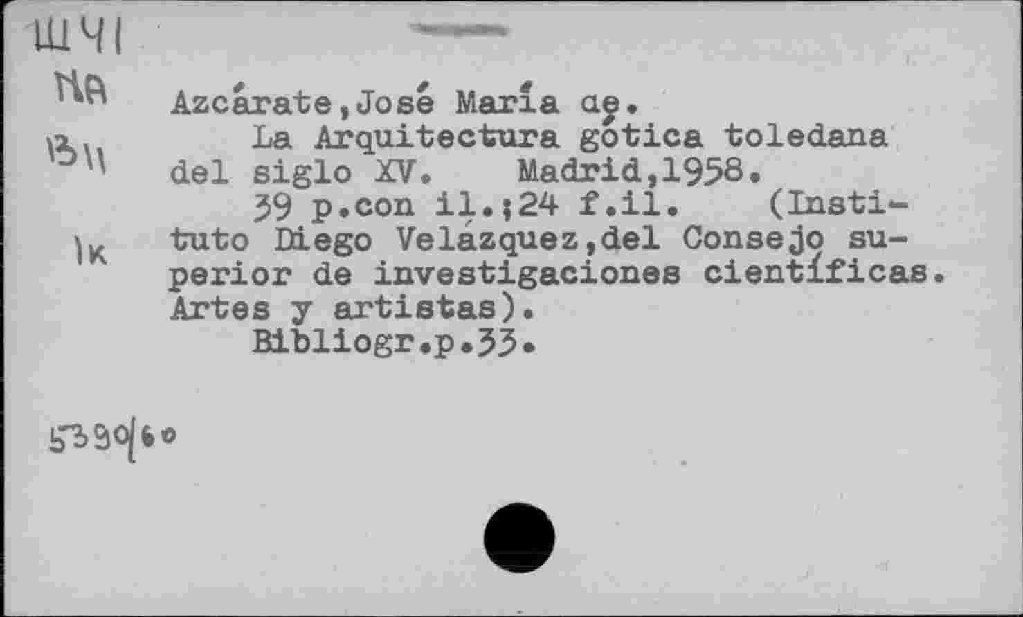 ﻿ШМЛЯМММь
ШЧІ
Azcarate,José Marla ae.
a.	La Arquitectura gotica toledana
°'' del siglo XV.	Madrid, 1958.
59 p.соп il.;24 f.il. (Insti-tuto Diego Velazquez,del Consejo superior de investigaciones cientificas. Artes y artistas).
Bibliogr.p.35.
iTiäojfeo